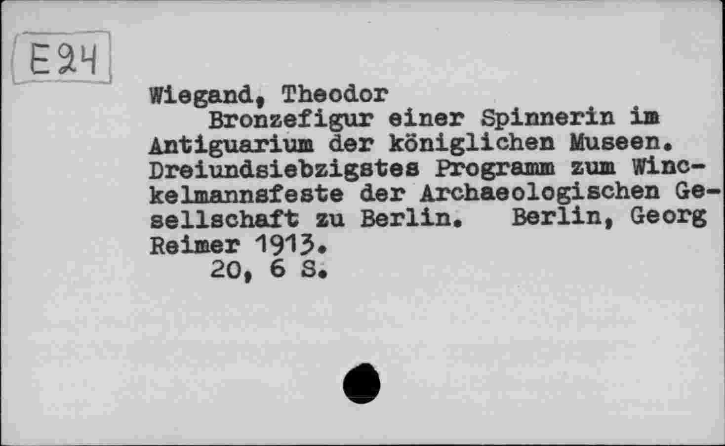 ﻿Е2Ч
Wiegand, Theodor
Bronzefigur einer Spinnerin im Antiguarium der königlichen Museen« Dreiundsiebzigstes Programm zum Winc-kelmannsfeste der Archaeologischen Gesellschaft zu Berlin. Berlin, Georg Reimer 191?•
20, 6 S.